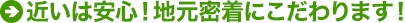 近いは安心！地元密着にこだわります！