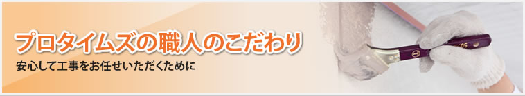 プロタイムズの職人のこだわり｜安心して工事を任せられる「職人」